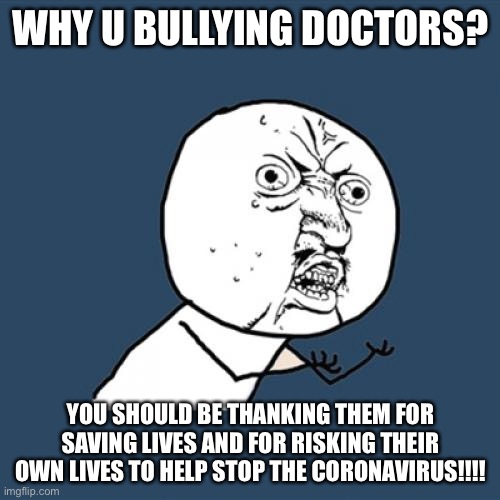 Y U No Meme | WHY U BULLYING DOCTORS? YOU SHOULD BE THANKING THEM FOR SAVING LIVES AND FOR RISKING THEIR OWN LIVES TO HELP STOP THE CORONAVIRUS!!!! | image tagged in memes,y u no | made w/ Imgflip meme maker