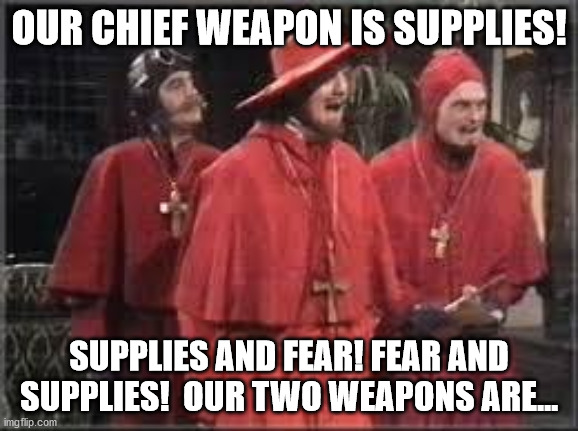 Spanish Inquisition | OUR CHIEF WEAPON IS SUPPLIES! SUPPLIES AND FEAR! FEAR AND SUPPLIES!  OUR TWO WEAPONS ARE... | image tagged in spanish inquisition | made w/ Imgflip meme maker