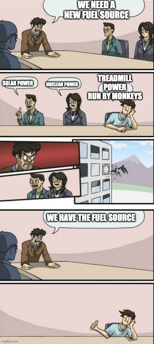 Boardroom Meeting Sugg 2 | WE NEED A NEW FUEL SOURCE; TREADMILL POWER RUN BY MONKEYS; NUCLEAR POWER; SOLAR POWER; WE HAVE THE FUEL SOURCE | image tagged in boardroom meeting sugg 2 | made w/ Imgflip meme maker