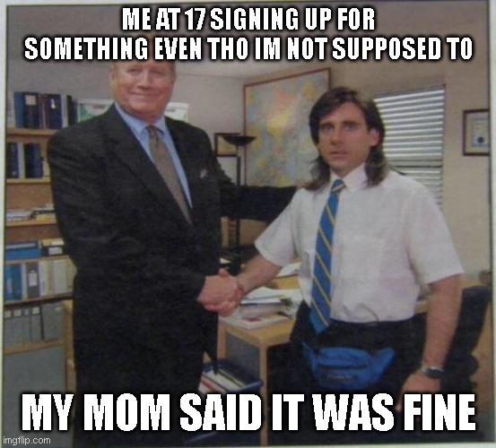 the office handshake | ME AT 17 SIGNING UP FOR SOMETHING EVEN THO IM NOT SUPPOSED TO; MY MOM SAID IT WAS FINE | image tagged in the office handshake | made w/ Imgflip meme maker