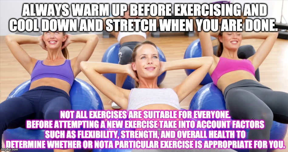 Memes, exercise ball, exercise in | ALWAYS WARM UP BEFORE EXERCISING AND COOL DOWN AND STRETCH WHEN YOU ARE DONE. NOT ALL EXERCISES ARE SUITABLE FOR EVERYONE. BEFORE ATTEMPTING A NEW EXERCISE TAKE INTO ACCOUNT FACTORS SUCH AS FLEXIBILITY, STRENGTH, AND OVERALL HEALTH TO DETERMINE WHETHER OR NOTA PARTICULAR EXERCISE IS APPROPRIATE FOR YOU. | image tagged in memes exercise ball exercise in | made w/ Imgflip meme maker