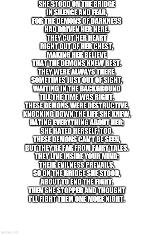 SHE STOOD ON THE BRIDGE
IN SILENCE AND FEAR,
FOR THE DEMONS OF DARKNESS
HAD DRIVEN HER HERE.

THEY CUT HER HEART
RIGHT OUT OF HER CHEST,
MAKING HER BELIEVE
THAT THE DEMONS KNEW BEST.

THEY WERE ALWAYS THERE,
SOMETIMES JUST OUT OF SIGHT,
WAITING IN THE BACKGROUND
TILL THE TIME WAS RIGHT.

THESE DEMONS WERE DESTRUCTIVE,
KNOCKING DOWN THE LIFE SHE KNEW,
HATING EVERYTHING ABOUT HER;
SHE HATED HERSELF, TOO.

THESE DEMONS CAN'T BE SEEN,
BUT THEY'RE FAR FROM FAIRY TALES.
THEY LIVE INSIDE YOUR MIND;
THEIR EVILNESS PREVAILS.

SO ON THE BRIDGE SHE STOOD,
ABOUT TO END THE FIGHT.
THEN SHE STOPPED AND THOUGHT
I'LL FIGHT THEM ONE MORE NIGHT. | image tagged in blank white template | made w/ Imgflip meme maker