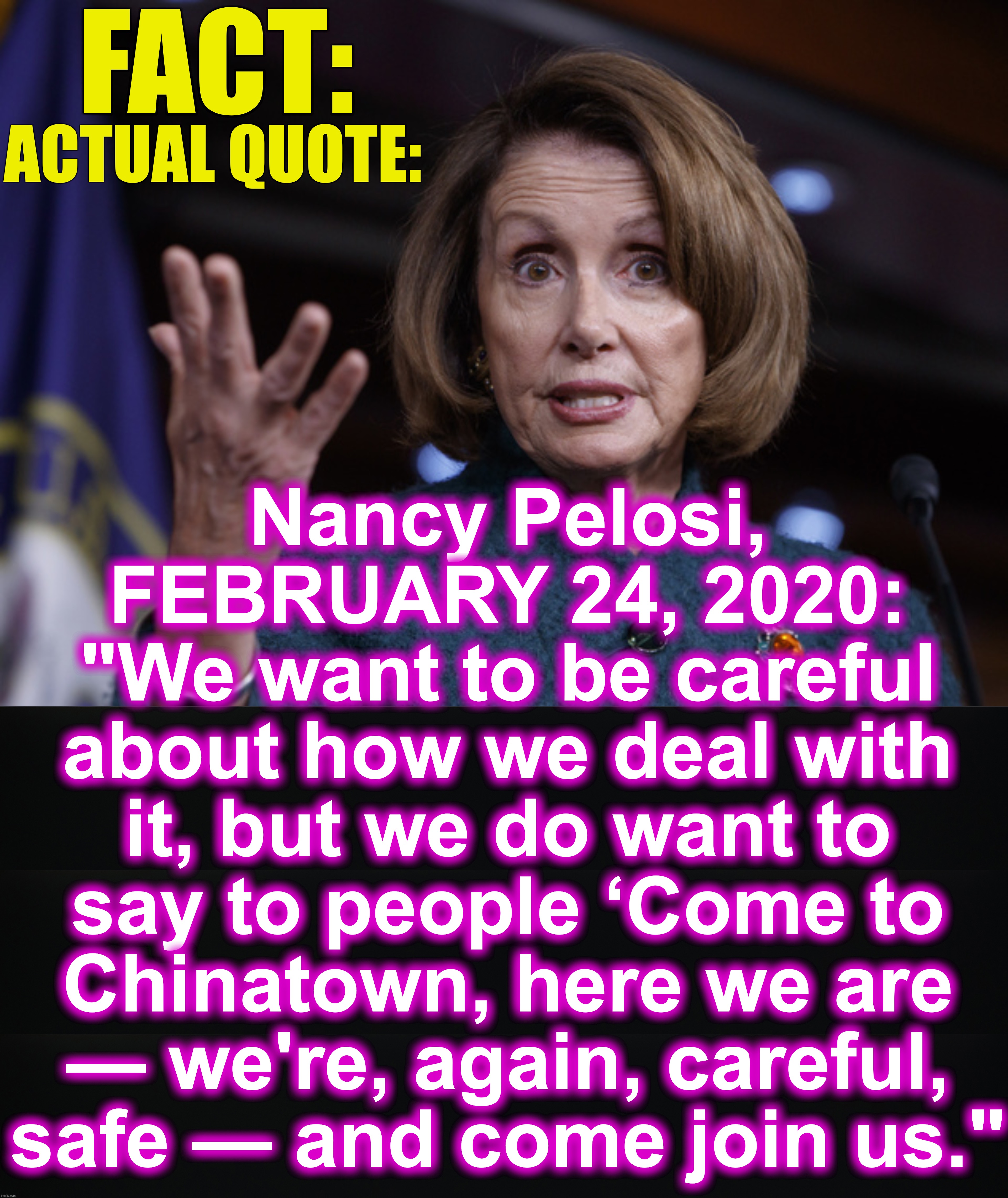 Her own prior quotes belie what she says later. | FACT:; ACTUAL QUOTE:; Nancy Pelosi, FEBRUARY 24, 2020:
"We want to be careful about how we deal with it, but we do want to say to people ‘Come to Chinatown, here we are — we're, again, careful, safe — and come join us." | image tagged in good old nancy pelosi | made w/ Imgflip meme maker