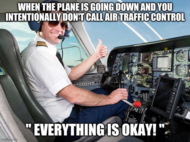 pilot | WHEN THE PLANE IS GOING DOWN AND YOU INTENTIONALLY DON'T CALL AIR TRAFFIC CONTROL; " EVERYTHING IS OKAY! '' | image tagged in pilot | made w/ Imgflip meme maker
