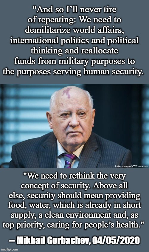 That awkward moment when you realize the former President of the USSR is a better humanitarian than our current POTUS. | "And so I’ll never tire of repeating: We need to demilitarize world affairs, international politics and political thinking and reallocate funds from military purposes to the purposes serving human security. "We need to rethink the very concept of security. Above all else, security should mean providing food, water, which is already in short supply, a clean environment and, as top priority, caring for people’s health."; -- Mikhail Gorbachev, 04/05/2020 | image tagged in mikhail gorbachev,ussr,trump,humanism,health,anti-war | made w/ Imgflip meme maker