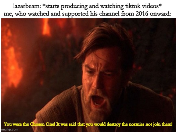 ultimate betrayal | lazarbeam: *starts producing and watching tiktok videos*
me, who watched and supported his channel from 2016 onward:; You were the Chosen One! It was said that you would destroy the normies not join them! | image tagged in so true memes | made w/ Imgflip meme maker