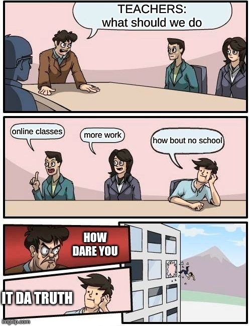 Boardroom Meeting Suggestion | TEACHERS:
what should we do; online classes; more work; how bout no school; HOW DARE YOU; IT DA TRUTH | image tagged in memes,boardroom meeting suggestion | made w/ Imgflip meme maker