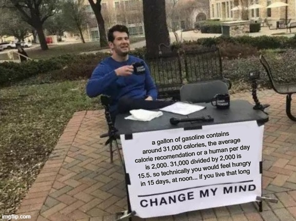 Change My Mind Meme | a gallon of gasoline contains around 31,000 calories, the average calorie recomendation or a human per day is 2,000. 31,000 divided by 2,000 is 15.5. so technically you would feel hungry in 15 days, at noon... if you live that long | image tagged in memes,change my mind | made w/ Imgflip meme maker