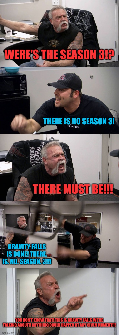 American Chopper Argument | WERE'S THE SEASON 3!? THERE IS NO SEASON 3! THERE MUST BE!!! GRAVITY FALLS IS DONE! THERE. IS. NO. SEASON. 3!!! YOU DON'T KNOW THAT! THIS IS GRAVITY FALLS WE'RE TALKING ABOUT!! ANYTHING COULD HAPPEN AT ANY GIVEN MOMENT!!! | image tagged in memes,american chopper argument | made w/ Imgflip meme maker