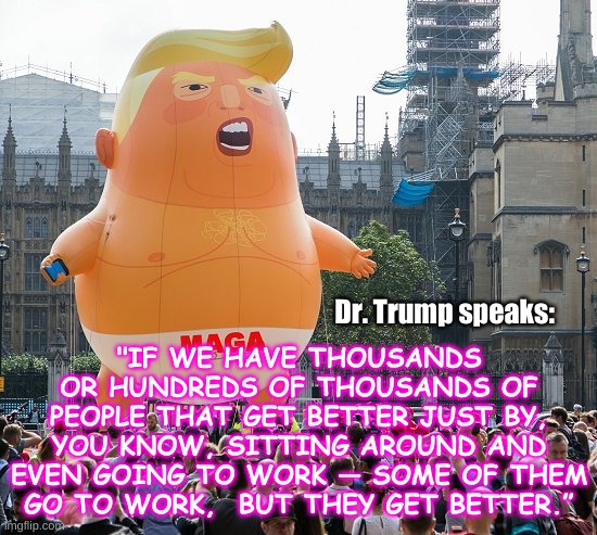 Trump baby MAGA | "IF WE HAVE THOUSANDS OR HUNDREDS OF THOUSANDS OF PEOPLE THAT GET BETTER JUST BY, YOU KNOW, SITTING AROUND AND EVEN GOING TO WORK — SOME OF THEM GO TO WORK,  BUT THEY GET BETTER.”; Dr. Trump speaks: | image tagged in trump baby maga | made w/ Imgflip meme maker