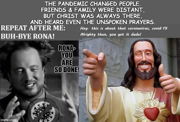 WE ARE NOT ABANDONED, NOR FORSAKEN | THE PANDEMIC CHANGED PEOPLE. FRIENDS & FAMILY WERE DISTANT, BUT CHRIST WAS ALWAYS THERE, AND HEARD EVEN THE UNSPOKEN PRAYERS. | image tagged in buddy christ,faith in humanity,faithful,hope and change | made w/ Imgflip meme maker