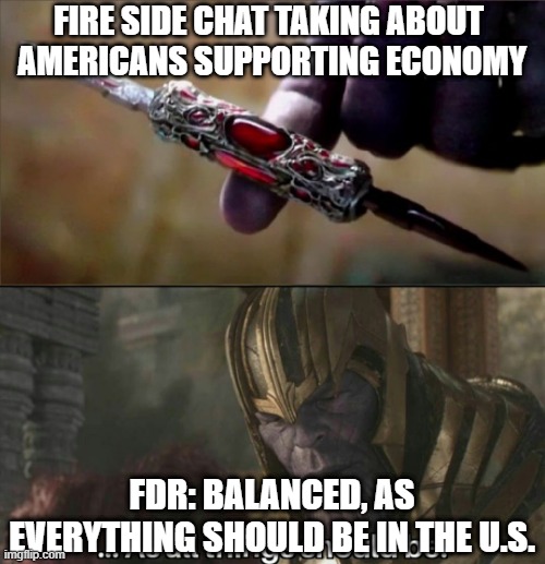 Thanos Perfectly Balanced Meme Template | FIRE SIDE CHAT TAKING ABOUT 
AMERICANS SUPPORTING ECONOMY; FDR: BALANCED, AS EVERYTHING SHOULD BE IN THE U.S. | image tagged in thanos perfectly balanced meme template | made w/ Imgflip meme maker