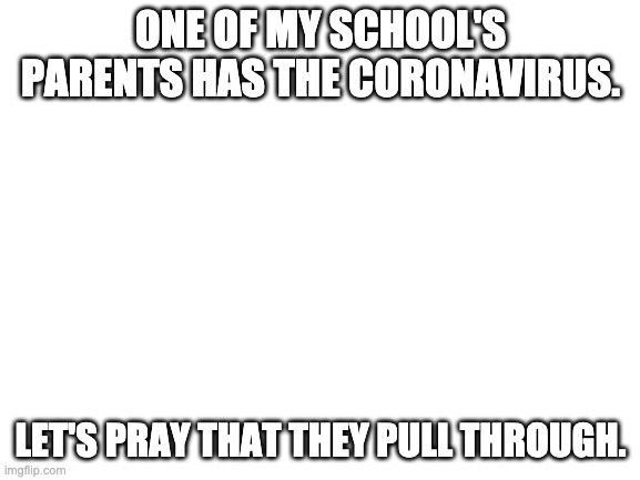 Blank White Template | ONE OF MY SCHOOL'S PARENTS HAS THE CORONAVIRUS. LET'S PRAY THAT THEY PULL THROUGH. | image tagged in blank white template | made w/ Imgflip meme maker