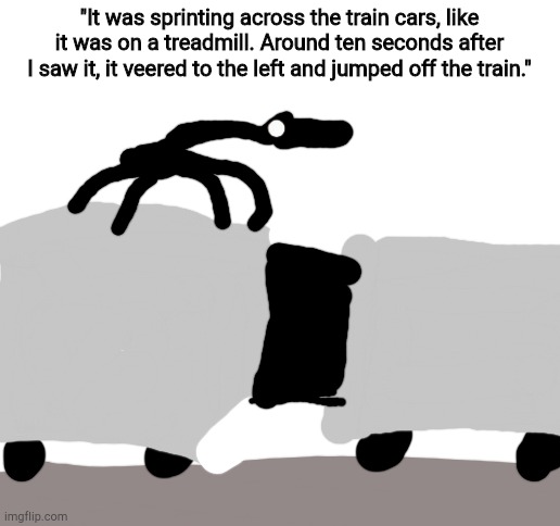 *The train runner likes to hitch rides on trains, and jumps off when it sees prey.* | "It was sprinting across the train cars, like it was on a treadmill. Around ten seconds after I saw it, it veered to the left and jumped off the train." | image tagged in blank white template | made w/ Imgflip meme maker