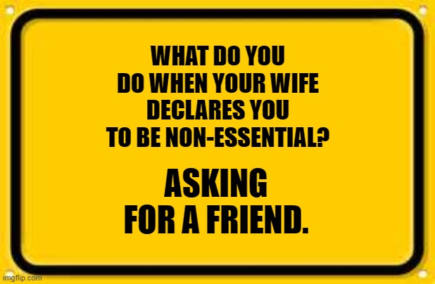 Blank Yellow Sign |  WHAT DO YOU DO WHEN YOUR WIFE DECLARES YOU TO BE NON-ESSENTIAL? ASKING FOR A FRIEND. | image tagged in memes,blank yellow sign | made w/ Imgflip meme maker