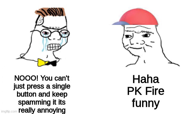 noooo you can't just | Haha
PK Fire
funny; NOOO! You can't
just press a single
button and keep
spamming it its
really annoying | image tagged in noooo you can't just | made w/ Imgflip meme maker