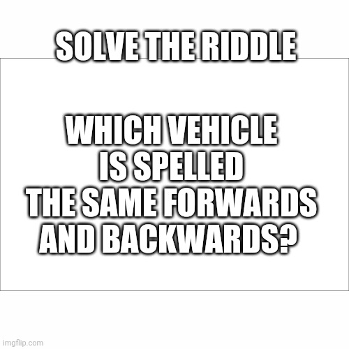 Comment the answer down below. Ill give you guys till April 27th to give you the answer | SOLVE THE RIDDLE; WHICH VEHICLE IS SPELLED THE SAME FORWARDS AND BACKWARDS? | image tagged in riddle me this | made w/ Imgflip meme maker