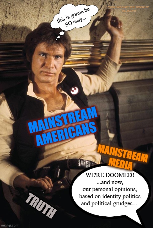 Han Solo | "GOOD DADS START WITH EPISODE IV."
--MR.JIGGYFLY; this is gonna be
SO easy... MAINSTREAM AMERICANS; MAINSTREAM MEDIA; WE'RE DOOMED!
...and now,
our personal opinions,
based on identity politics
and political grudges... TRUTH | image tagged in who shot first,msm lies,identity politics,brainwashing,cnn fake news,msnbc | made w/ Imgflip meme maker