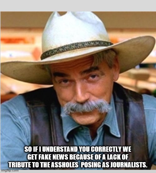 Sam Elliot happy birthday | SO IF I UNDERSTAND YOU CORRECTLY WE GET FAKE NEWS BECAUSE OF A LACK OF TRIBUTE TO THE ASSHOLES  POSING AS JOURNALISTS. | image tagged in sam elliot happy birthday | made w/ Imgflip meme maker