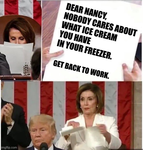 Pelosi is bragging about her ice cream during the lockdown. Seriously!? | DEAR NANCY,

NOBODY CARES ABOUT WHAT ICE CREAM YOU HAVE IN YOUR FREEZER. GET BACK TO WORK. | image tagged in nancy pelosi rips paper,memes,ice cream,politics,virus,lockdown | made w/ Imgflip meme maker