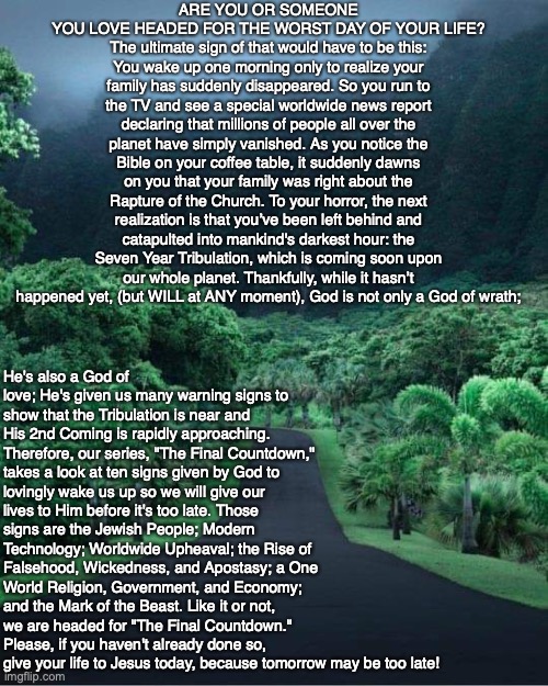 ARE YOU OR SOMEONE YOU LOVE HEADED FOR THE WORST DAY OF YOUR LIFE? The ultimate sign of that would have to be this: You wake up one morning only to realize your family has suddenly disappeared. So you run to the TV and see a special worldwide news report declaring that millions of people all over the planet have simply vanished. As you notice the Bible on your coffee table, it suddenly dawns on you that your family was right about the Rapture of the Church. To your horror, the next realization is that you’ve been left behind and catapulted into mankind's darkest hour: the Seven Year Tribulation, which is coming soon upon our whole planet. Thankfully, while it hasn’t happened yet, (but WILL at ANY moment), God is not only a God of wrath;; He's also a God of love; He's given us many warning signs to show that the Tribulation is near and His 2nd Coming is rapidly approaching. Therefore, our series, "The Final Countdown," takes a look at ten signs given by God to lovingly wake us up so we will give our lives to Him before it's too late. Those signs are the Jewish People; Modern Technology; Worldwide Upheaval; the Rise of Falsehood, Wickedness, and Apostasy; a One World Religion, Government, and Economy; and the Mark of the Beast. Like it or not, we are headed for "The Final Countdown." Please, if you haven't already done so, give your life to Jesus today, because tomorrow may be too late! | image tagged in bible,prophecy,end times,god,jesus,christian | made w/ Imgflip meme maker