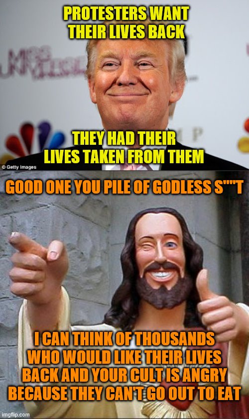 PROTESTERS WANT THEIR LIVES BACK; THEY HAD THEIR LIVES TAKEN FROM THEM; GOOD ONE YOU PILE OF GODLESS S""T; I CAN THINK OF THOUSANDS WHO WOULD LIKE THEIR LIVES BACK AND YOUR CULT IS ANGRY BECAUSE THEY CAN'T GO OUT TO EAT | image tagged in memes,buddy christ,donald trump approves | made w/ Imgflip meme maker