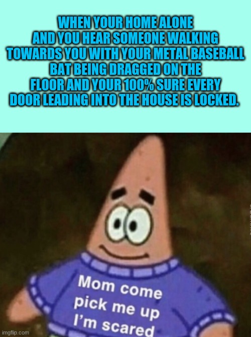 WHEN YOUR HOME ALONE AND YOU HEAR SOMEONE WALKING TOWARDS YOU WITH YOUR METAL BASEBALL BAT BEING DRAGGED ON THE FLOOR AND YOUR 100% SURE EVERY DOOR LEADING INTO THE HOUSE IS LOCKED. | image tagged in memes,blank transparent square,mom come pick me up i'm scared | made w/ Imgflip meme maker