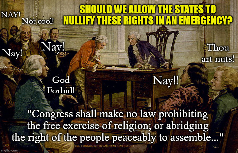 The Governor did what?? | SHOULD WE ALLOW THE STATES TO NULLIFY THESE RIGHTS IN AN EMERGENCY? NAY! Not cool! Nay! Thou art nuts! Nay! God Forbid! Nay!! "Congress shall make no law prohibiting the free exercise of religion; or abridging the right of the people peaceably to assemble..." | image tagged in emergency,corona virus,covid-19,lockdown,hysteria | made w/ Imgflip meme maker