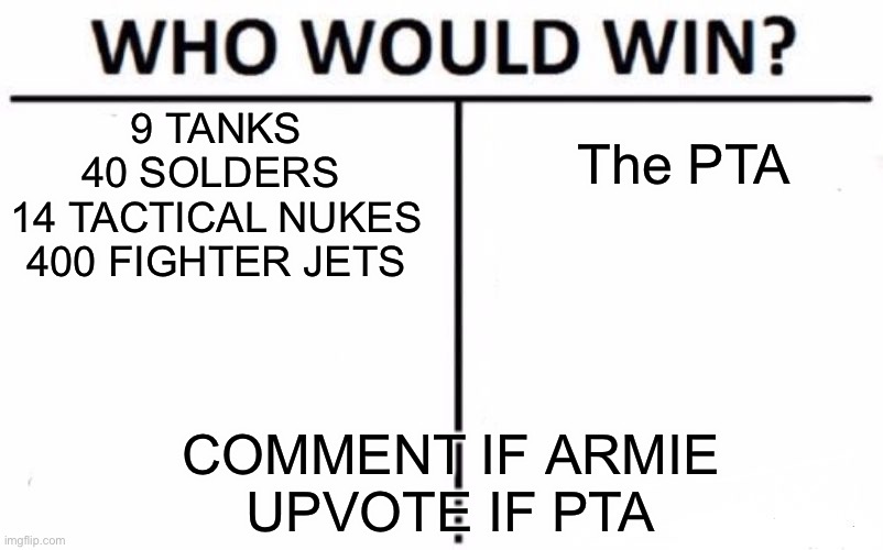 Battle of the 2020 year folks! | 9 TANKS
40 SOLDERS 
14 TACTICAL NUKES
400 FIGHTER JETS; The PTA; COMMENT IF ARMIE
UPVOTE IF PTA | image tagged in memes,who would win | made w/ Imgflip meme maker