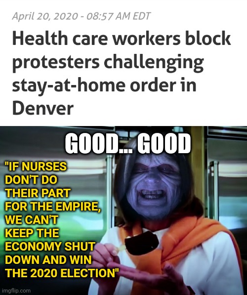 Nurses Blocking Protestors in Denver Help Nancy Pelosi Keep America in Quarentine | "IF NURSES DON'T DO THEIR PART FOR THE EMPIRE,
WE CAN'T KEEP THE ECONOMY SHUT DOWN AND WIN THE 2020 ELECTION"; GOOD... GOOD | image tagged in nancy pelosi letting the hate flow,coronavirus,nurses,protesters,nancy pelosi,emperor palpatine | made w/ Imgflip meme maker