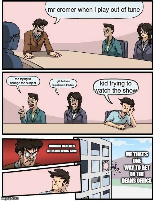 Boardroom Meeting Suggestion | mr cromer when i play out of tune; me trying to change the subject; girl that tries to get me in trouble; kid trying to watch the show; ME THAT'S ONE WAY TO GET TO THE DEANS OFFICE; CROMER REALIZES HE IS CHEWING GUM | image tagged in memes,boardroom meeting suggestion | made w/ Imgflip meme maker