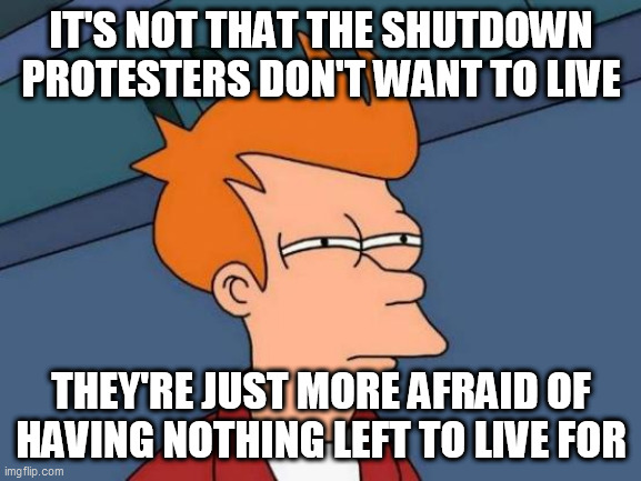 Futurama Fry | IT'S NOT THAT THE SHUTDOWN PROTESTERS DON'T WANT TO LIVE; THEY'RE JUST MORE AFRAID OF HAVING NOTHING LEFT TO LIVE FOR | image tagged in memes,futurama fry | made w/ Imgflip meme maker