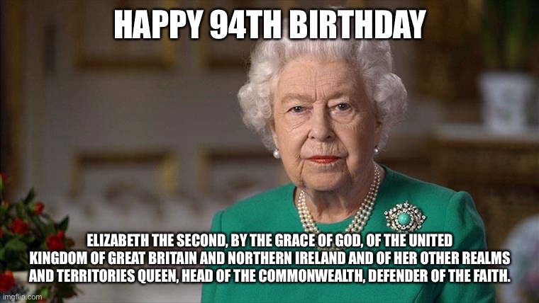 Queen Elizabeth 2nd birthday | HAPPY 94TH BIRTHDAY; ELIZABETH THE SECOND, BY THE GRACE OF GOD, OF THE UNITED KINGDOM OF GREAT BRITAIN AND NORTHERN IRELAND AND OF HER OTHER REALMS AND TERRITORIES QUEEN, HEAD OF THE COMMONWEALTH, DEFENDER OF THE FAITH. | image tagged in queen elizabeth,birthday | made w/ Imgflip meme maker