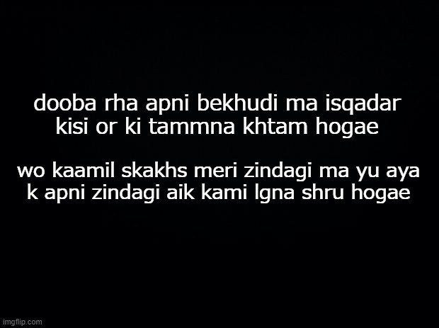 Black background | dooba rha apni bekhudi ma isqadar
kisi or ki tammna khtam hogae; wo kaamil skakhs meri zindagi ma yu aya
k apni zindagi aik kami lgna shru hogae | image tagged in black background | made w/ Imgflip meme maker