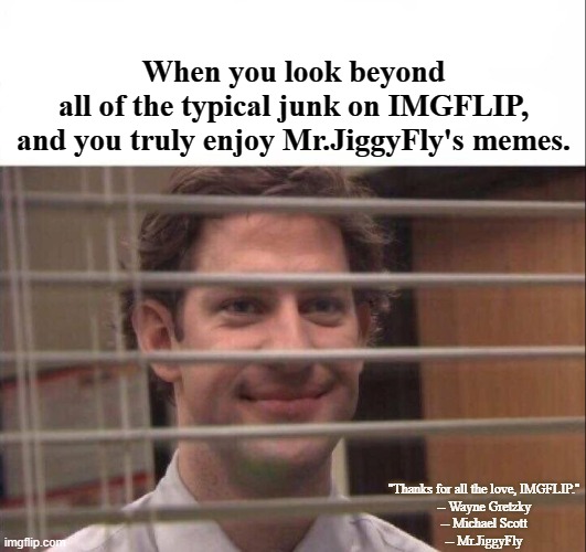 Try Mr.JiggyFly's Memes Today! | When you look beyond
all of the typical junk on IMGFLIP,
and you truly enjoy Mr.JiggyFly's memes. "Thanks for all the love, IMGFLIP."
-- Wayne Gretzky
-- Michael Scott
-- Mr.JiggyFly | image tagged in jim halpert,meanwhile on imgflip,truth,humor,so true memes,shut up and take my upvote | made w/ Imgflip meme maker