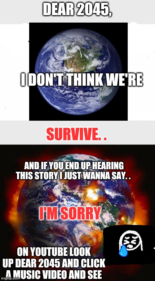 Dear 2045 | DEAR 2045, I DON'T THINK WE'RE; SURVIVE. . AND IF YOU END UP HEARING THIS STORY I JUST WANNA SAY. . I'M SORRY; ON YOUTUBE LOOK UP DEAR 2045 AND CLICK A MUSIC VIDEO AND SEE | image tagged in dear 2045,i don't think we're gonna survive | made w/ Imgflip meme maker