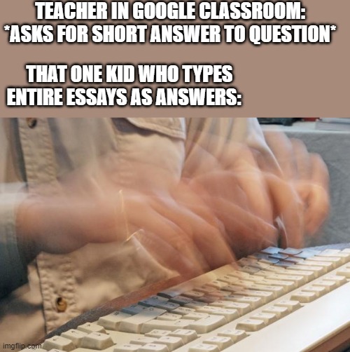 Typing entire essays instead of short answers | TEACHER IN GOOGLE CLASSROOM:
*ASKS FOR SHORT ANSWER TO QUESTION*; THAT ONE KID WHO TYPES ENTIRE ESSAYS AS ANSWERS: | image tagged in typing fast,memes,essays,google chrome,classroom,school | made w/ Imgflip meme maker