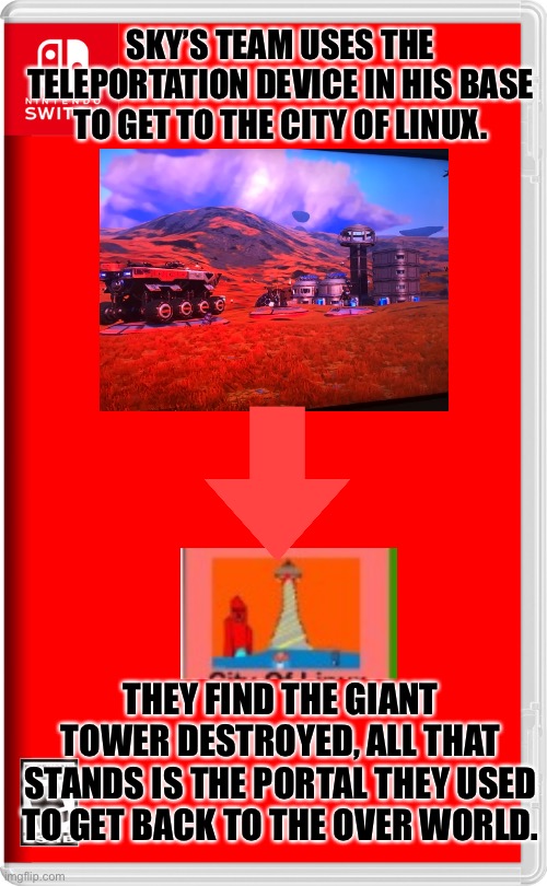 I guess war has broken out. | SKY’S TEAM USES THE TELEPORTATION DEVICE IN HIS BASE TO GET TO THE CITY OF LINUX. THEY FIND THE GIANT TOWER DESTROYED, ALL THAT STANDS IS THE PORTAL THEY USED TO GET BACK TO THE OVER WORLD. | image tagged in nintendo switch,no man's sky,pokemon | made w/ Imgflip meme maker