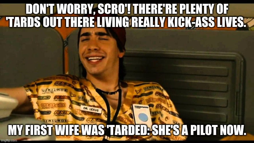 Dr. Lexus Idiocracy | DON'T WORRY, SCRO'! THERE'RE PLENTY OF 'TARDS OUT THERE LIVING REALLY KICK-ASS LIVES. MY FIRST WIFE WAS 'TARDED: SHE'S A PILOT NOW. | image tagged in idiocracy,tarded,dr lexus | made w/ Imgflip meme maker