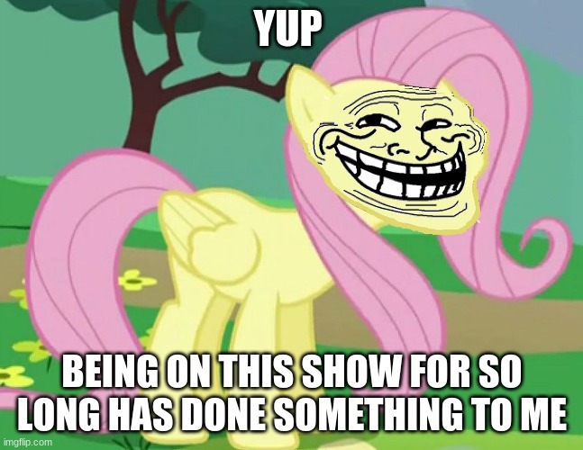 Fluttertroll | YUP; BEING ON THIS SHOW FOR SO LONG HAS DONE SOMETHING TO ME | image tagged in fluttertroll | made w/ Imgflip meme maker