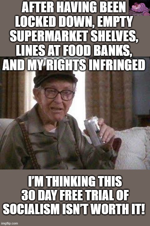 If this is for my security, I will take my freedom. | AFTER HAVING BEEN LOCKED DOWN, EMPTY SUPERMARKET SHELVES, LINES AT FOOD BANKS, AND MY RIGHTS INFRINGED; I’M THINKING THIS 30 DAY FREE TRIAL OF SOCIALISM ISN’T WORTH IT! | image tagged in grumpy old man | made w/ Imgflip meme maker
