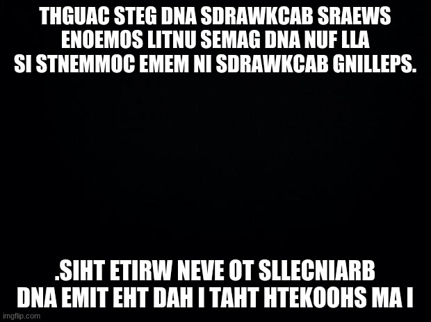 Black background | THGUAC STEG DNA SDRAWKCAB SRAEWS ENOEMOS LITNU SEMAG DNA NUF LLA SI STNEMMOC EMEM NI SDRAWKCAB GNILLEPS. .SIHT ETIRW NEVE OT SLLECNIARB DNA EMIT EHT DAH I TAHT HTEKOOHS MA I | image tagged in black background | made w/ Imgflip meme maker