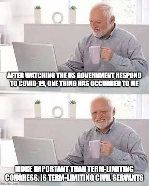 Hide the Pain Harold | AFTER WATCHING THE US GOVERNMENT RESPOND TO COVID-19, ONE THING HAS OCCURRED TO ME; MORE IMPORTANT THAN TERM-LIMITING CONGRESS, IS TERM-LIMITING CIVIL SERVANTS | image tagged in memes,hide the pain harold | made w/ Imgflip meme maker