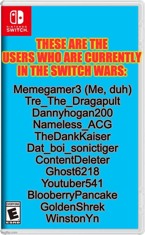 Final Roster | THESE ARE THE USERS WHO ARE CURRENTLY IN THE SWITCH WARS:; Memegamer3 (Me, duh)
Tre_The_Dragapult
Dannyhogan200
Nameless_ACG
TheDankKaiser
Dat_boi_sonictiger
ContentDeleter
Ghost6218
Youtuber541
BlooberryPancake
GoldenShrek
WinstonYn | image tagged in nintendo switch | made w/ Imgflip meme maker