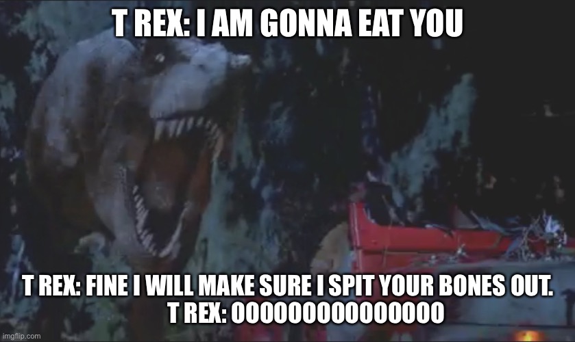 T rex chasing jeep | T REX: I AM GONNA EAT YOU; T REX: FINE I WILL MAKE SURE I SPIT YOUR BONES OUT.
        T REX: OOOOOOOOOOOOOOO | image tagged in t rex chasing jeep | made w/ Imgflip meme maker