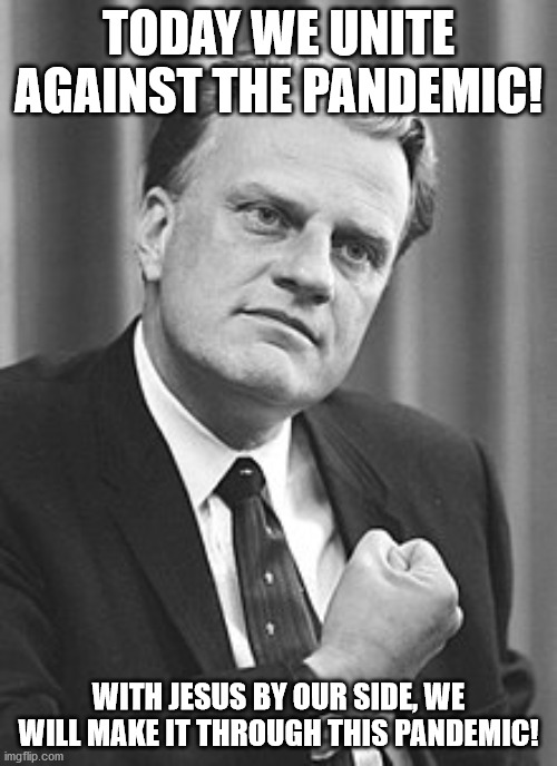 Billy Graham |  TODAY WE UNITE AGAINST THE PANDEMIC! WITH JESUS BY OUR SIDE, WE WILL MAKE IT THROUGH THIS PANDEMIC! | image tagged in billy graham | made w/ Imgflip meme maker