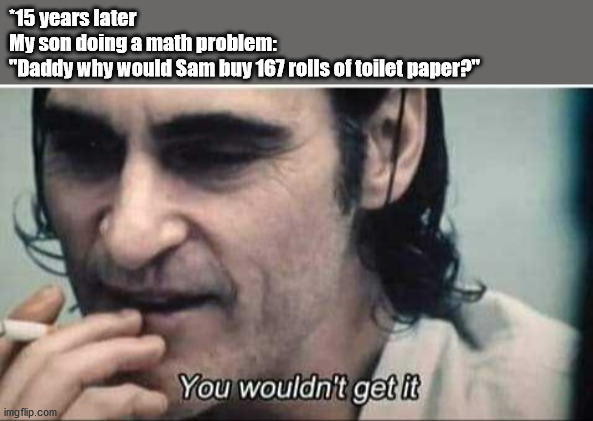 You wouldn't get it | *15 years later
My son doing a math problem:
"Daddy why would Sam buy 167 rolls of toilet paper?" | image tagged in you wouldn't get it | made w/ Imgflip meme maker