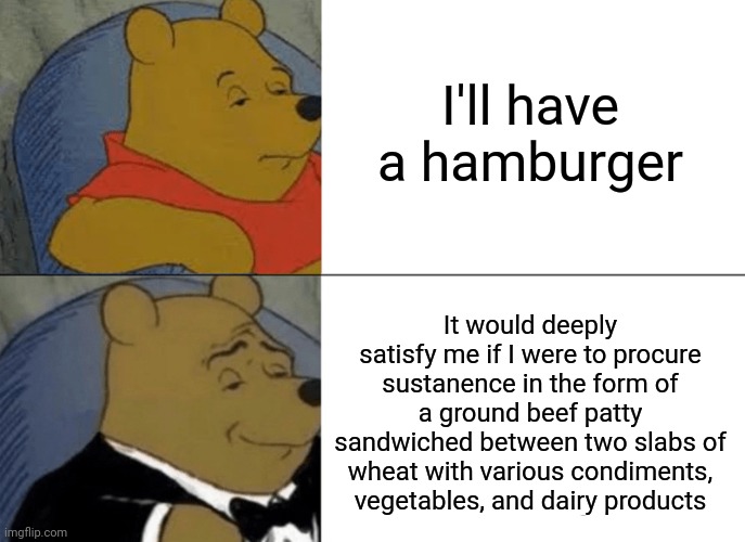 Tuxedo Winnie The Pooh Meme | I'll have a hamburger; It would deeply satisfy me if I were to procure sustanence in the form of a ground beef patty sandwiched between two slabs of wheat with various condiments, vegetables, and dairy products | image tagged in memes,tuxedo winnie the pooh,hamburger,food,funny | made w/ Imgflip meme maker