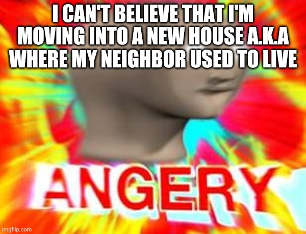 Surreal Angery | I CAN'T BELIEVE THAT I'M MOVING INTO A NEW HOUSE A.K.A WHERE MY NEIGHBOR USED TO LIVE | image tagged in surreal angery | made w/ Imgflip meme maker