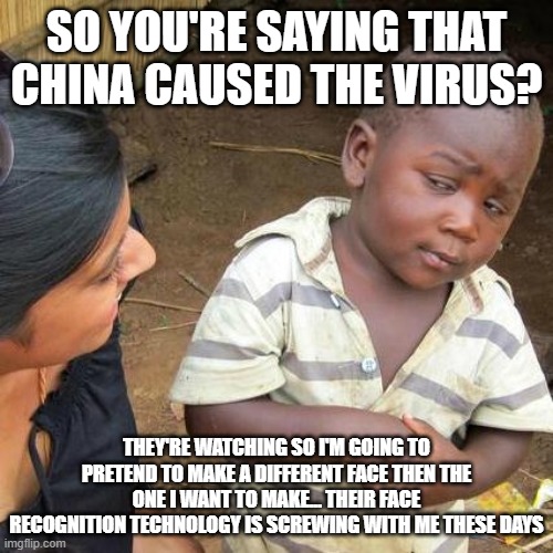 Third World Skeptical Kid | SO YOU'RE SAYING THAT CHINA CAUSED THE VIRUS? THEY'RE WATCHING SO I'M GOING TO PRETEND TO MAKE A DIFFERENT FACE THEN THE ONE I WANT TO MAKE... THEIR FACE RECOGNITION TECHNOLOGY IS SCREWING WITH ME THESE DAYS | image tagged in memes,third world skeptical kid | made w/ Imgflip meme maker